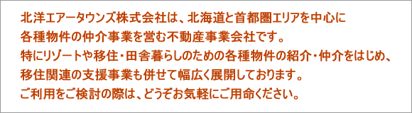 北洋エアータウンズ株式会社は、北海道と首都圏エリアを中心に各種物件の仲介事業を営む不動産事業会社です。特にリゾートや移住・田舎暮らしのための各種物件の紹介・仲介をはじめ、移住関連の支援事業も併せて幅広く事業展開しております。ご利用をご検討の際は、どうぞお気軽にご用命ください。